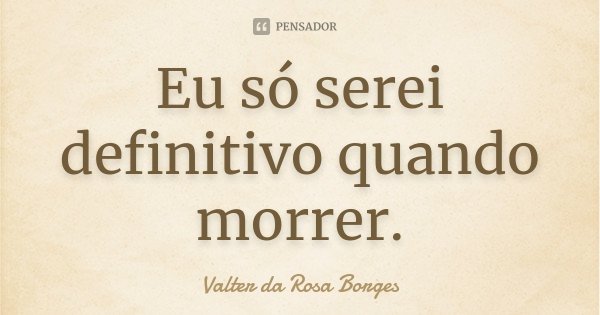 Eu só serei definitivo quando morrer.... Frase de Valter da Rosa Borges.