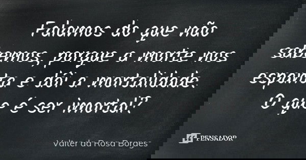 Falamos do que não sabemos, porque a morte nos espanta e dói a mortalidade. O que é ser imortal?... Frase de Valter da Rosa Borges.