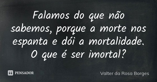 Falamos do que não sabemos, porque a morte nos espanta e dói a mortalidade. O que é ser imortal?... Frase de Valter da Rosa Borges.