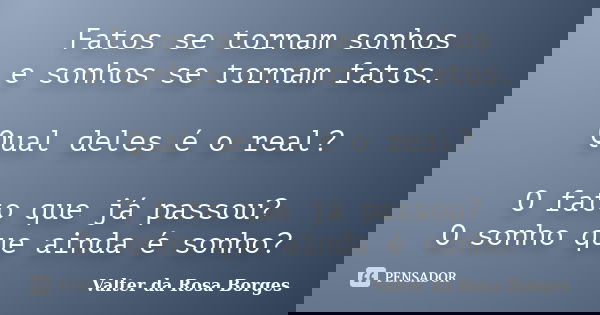 Fatos se tornam sonhos e sonhos se tornam fatos. Qual deles é o real? O fato que já passou? O sonho que ainda é sonho?... Frase de Valter da Rosa Borges.