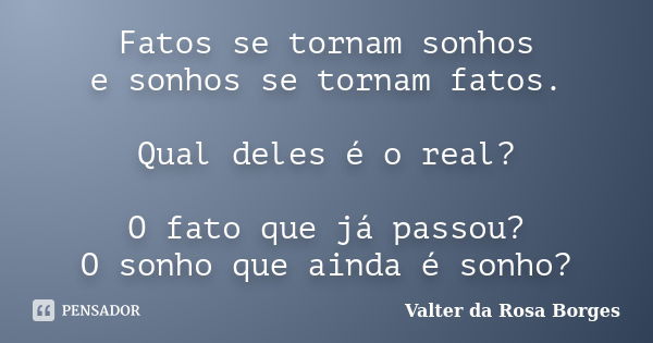 Fatos se tornam sonhos e sonhos se tornam fatos. Qual deles é o real? O fato que já passou? O sonho que ainda é sonho?... Frase de Valter da Rosa Borges.