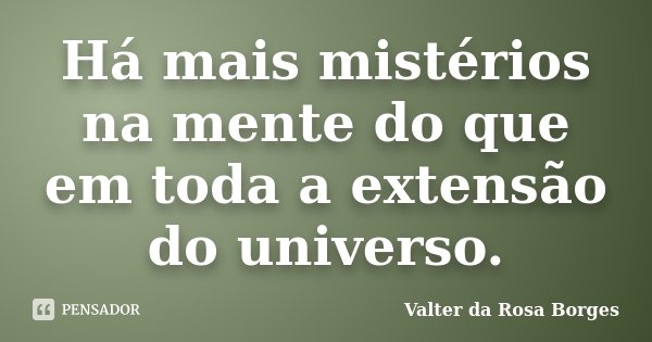 Há mais mistérios na mente do que em toda a extensão do universo.... Frase de Valter da Rosa Borges.