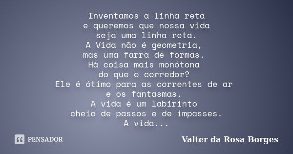 Inventamos a linha reta e queremos que nossa vida seja uma linha reta. A Vida não é geometria, mas uma farra de formas. Há coisa mais monótona do que o corredor... Frase de Valter da Rosa Borges.