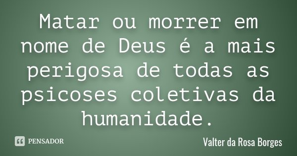 Matar ou morrer em nome de Deus é a mais perigosa de todas as psicoses coletivas da humanidade.... Frase de Valter da Rosa Borges.