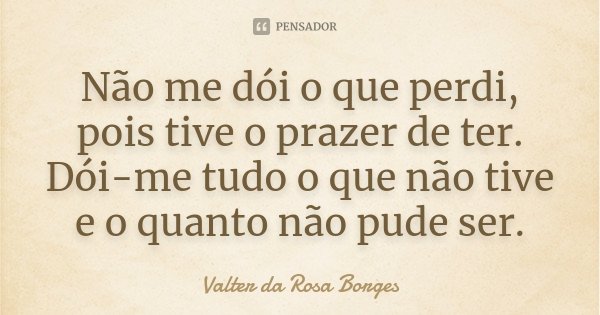 Não me dói o que perdi, pois tive o prazer de ter. Dói-me tudo o que não tive e o quanto não pude ser.... Frase de Valter da Rosa Borges.