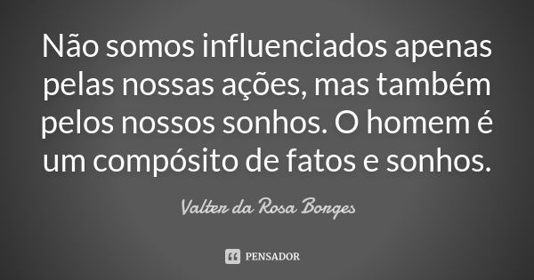 Não somos influenciados apenas pelas nossas ações, mas também pelos nossos sonhos. O homem é um compósito de fatos e sonhos.... Frase de Valter da Rosa Borges.