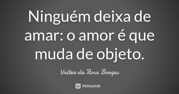 Ninguém deixa de amar: o amor é que muda de objeto.... Frase de Valter da Rosa Borges.
