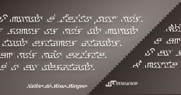 O mundo é feito por nós. Nós somos os nós do mundo e em tudo estamos atados. O eu sem nós não existe. A morte é o eu desatado.... Frase de Valter da Rosa Borges.