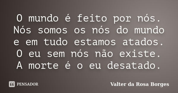 O mundo é feito por nós. Nós somos os nós do mundo e em tudo estamos atados. O eu sem nós não existe. A morte é o eu desatado.... Frase de Valter da Rosa Borges.