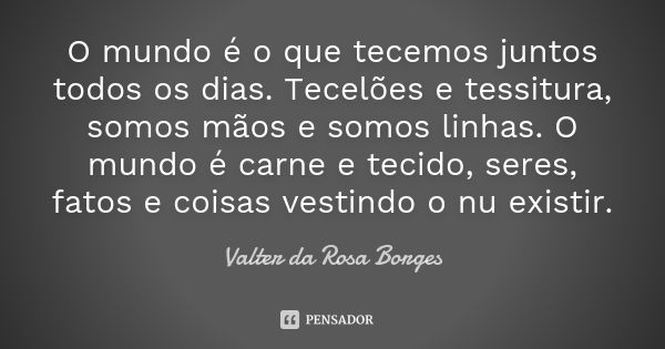 O mundo é o que tecemos juntos todos os dias. Tecelões e tessitura, somos mãos e somos linhas. O mundo é carne e tecido, seres, fatos e coisas vestindo o nu exi... Frase de Valter da Rosa Borges.