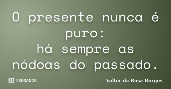 O presente nunca é puro: há sempre as nódoas do passado.... Frase de Valter da Rosa Borges.