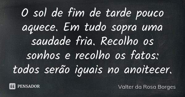 O sol de fim de tarde pouco aquece. Em tudo sopra uma saudade fria. Recolho os sonhos e recolho os fatos: todos serão iguais no anoitecer.... Frase de Valter da Rosa Borges.