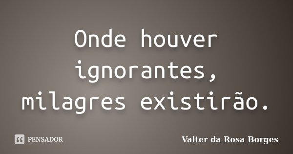 Onde houver ignorantes, milagres existirão.... Frase de Valter da Rosa Borges.