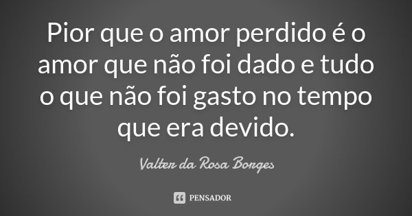 Pior que o amor perdido é o amor que não foi dado e tudo o que não foi gasto no tempo que era devido.... Frase de Valter da Rosa Borges.