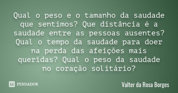 Qual o peso e o tamanho da saudade que sentimos? Que distância é a saudade entre as pessoas ausentes? Qual o tempo da saudade para doer na perda das afeições ma... Frase de Valter da Rosa Borges.