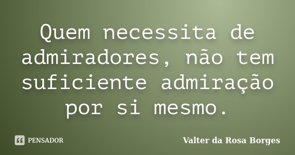 Quem necessita de admiradores, não tem suficiente admiração por si mesmo.... Frase de Valter da Rosa Borges.