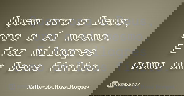 Quem ora a Deus, ora a si mesmo. E faz milagres como um Deus finito.... Frase de Valter da Rosa Borges.