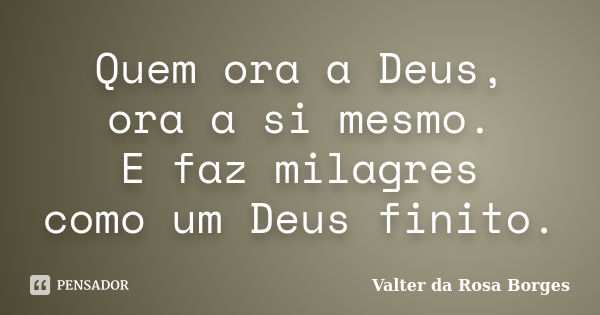 Quem ora a Deus, ora a si mesmo. E faz milagres como um Deus finito.... Frase de Valter da Rosa Borges.