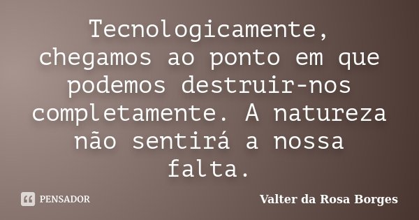 Tecnologicamente, chegamos ao ponto em que podemos destruir-nos completamente. A natureza não sentirá a nossa falta.... Frase de Valter da Rosa Borges.