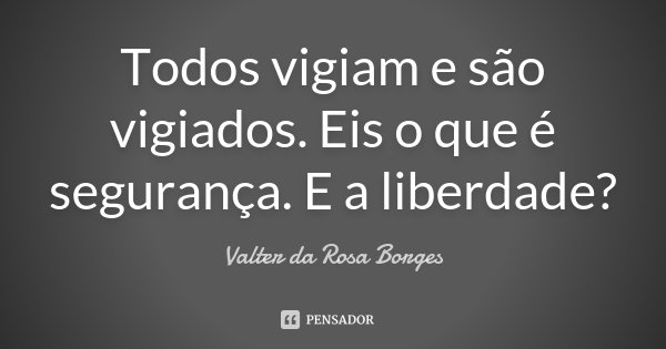Todos vigiam e são vigiados. Eis o que é segurança. E a liberdade?... Frase de Valter da Rosa Borges.