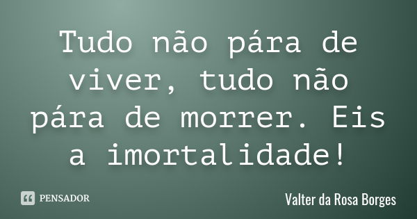 Tudo não pára de viver, tudo não pára de morrer. Eis a imortalidade!... Frase de Valter da Rosa Borges.