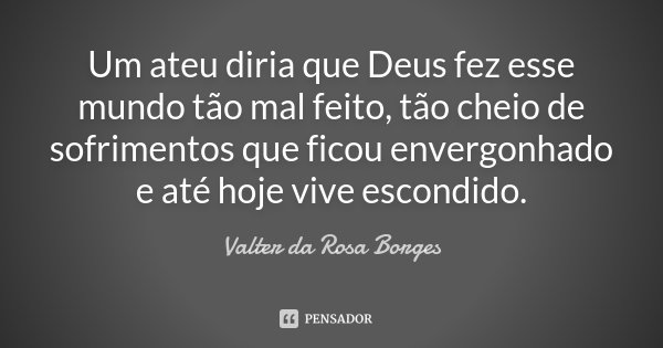 Um ateu diria que Deus fez esse mundo tão mal feito, tão cheio de sofrimentos que ficou envergonhado e até hoje vive escondido.... Frase de Valter da Rosa Borges.