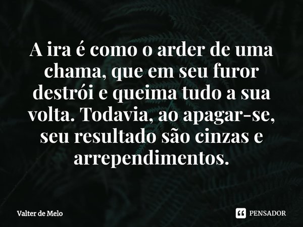 ⁠A ira é como o arder de uma chama, que em seu furor destrói e queima tudo a sua volta. Todavia, ao apagar-se, seu resultado são cinzas e arrependimentos.... Frase de Valter de Melo.