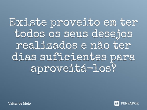 ⁠Existe proveito em ter todos os seus desejos realizados e não ter dias suficientes para aproveitá-los?... Frase de Valter de Melo.