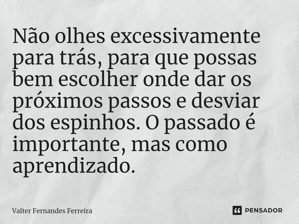 ⁠Não olhes excessivamente para trás, para que possas bem escolher onde dar os próximos passos e desviar dos espinhos. O passado é importante, mas como aprendiza... Frase de Valter Fernandes Ferreira.