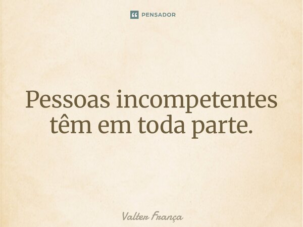 Pessoas incompetentes têm em toda parte.... Frase de Valter França.