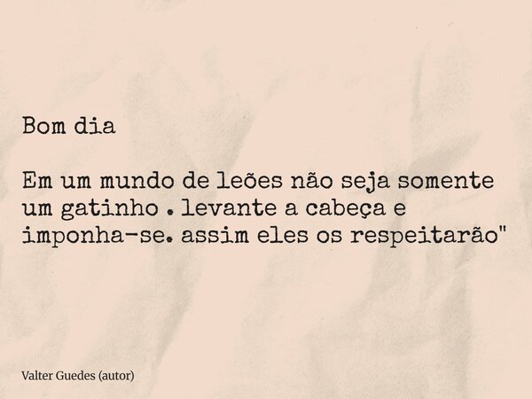 Bom dia Em um mundo de leões não seja somente um gatinho . levante a cabeça e imponha-se. assim eles os respeitarão"... Frase de Valter Guedes (autor).