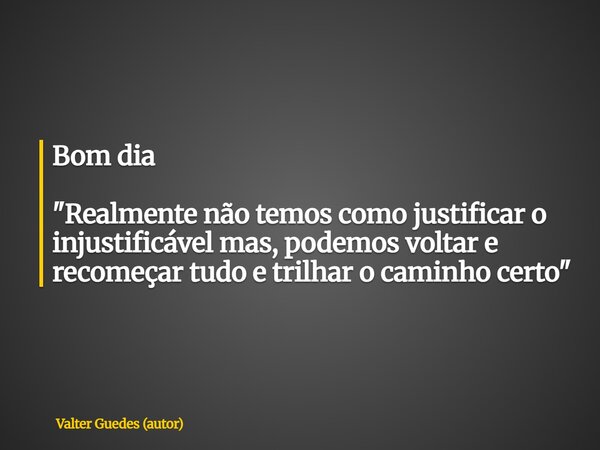 Bom dia "Realmente não temos como justificar o injustificável mas, podemos voltar e recomeçar tudo e trilhar o caminho certo"... Frase de Valter Guedes (autor).