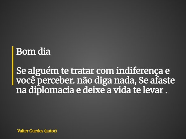 Bom dia Se alguém te tratar com indiferença e você perceber. não diga nada, Se afaste na diplomacia e deixe a vida te levar .... Frase de Valter Guedes (autor).