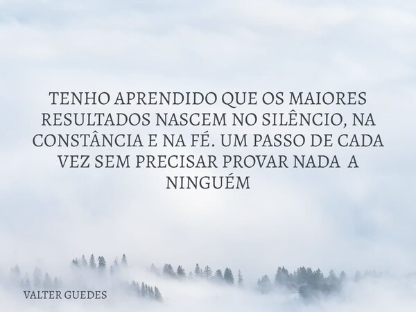 TENHO APRENDIDO QUE OS MAIORES RESULTADOS NASCEM NO SILÊNCIO, NA CONSTÂNCIA E NA FÉ. UM PASSO DE CADA VEZ SEM PRECISAR PROVAR NADA A NINGUÉM... Frase de VALTER GUEDES.