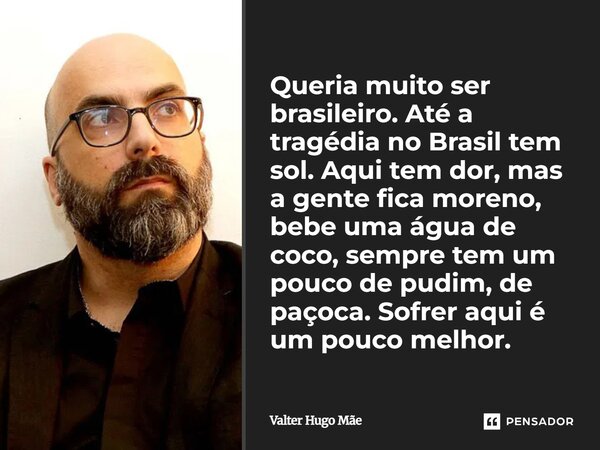 Queria muito ser brasileiro. Até a tragédia no Brasil tem sol. Aqui tem dor, mas a gente fica moreno, bebe uma água de coco, sempre tem um pouco de pudim, de p... Frase de Valter Hugo Mãe.