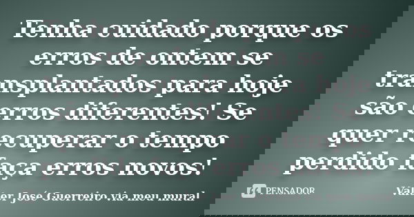 Tenha cuidado porque os erros de ontem se transplantados para hoje são erros diferentes! Se quer recuperar o tempo perdido faça erros novos!... Frase de Valter José Guerreiro via meu mural.