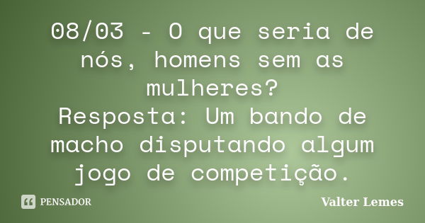 08/03 - O que seria de nós, homens sem as mulheres? Resposta: Um bando de macho disputando algum jogo de competição.... Frase de Valter Lemes.