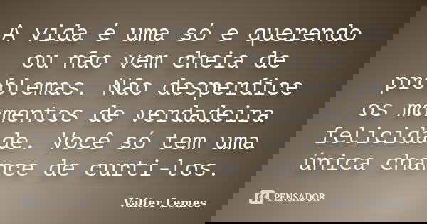 A vida é uma só e querendo ou não vem cheia de problemas. Não desperdice os momentos de verdadeira felicidade. Você só tem uma única chance de curti-los.... Frase de Valter Lemes.