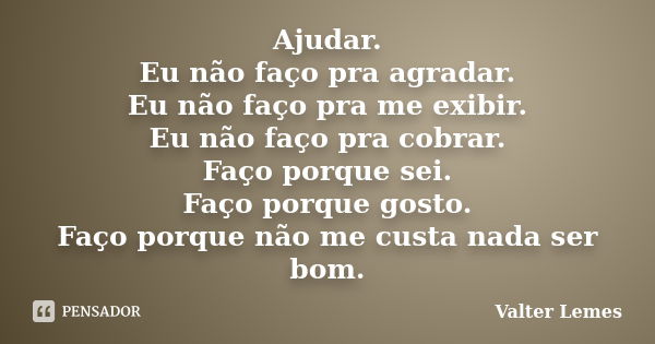 Ajudar. Eu não faço pra agradar. Eu não faço pra me exibir. Eu não faço pra cobrar. Faço porque sei. Faço porque gosto. Faço porque não me custa nada ser bom.... Frase de Valter Lemes.