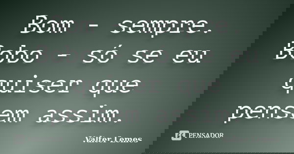 Bom - sempre. Bobo - só se eu quiser que pensem assim.... Frase de Valter Lemes.