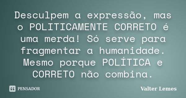 Desculpem a expressão, mas o POLITICAMENTE CORRETO é uma merda! Só serve para fragmentar a humanidade. Mesmo porque POLÍTICA e CORRETO não combina.... Frase de Valter Lemes.