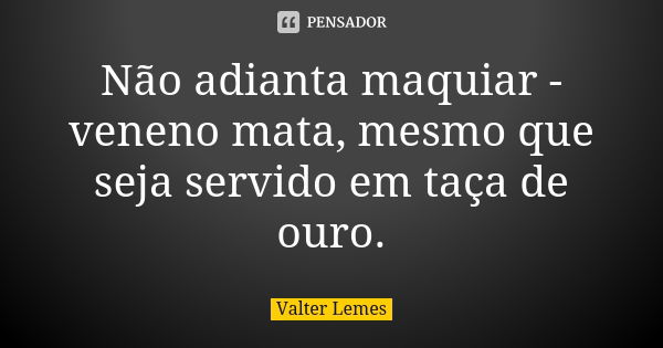 Não adianta maquiar - veneno mata, mesmo que seja servido em taça de ouro.... Frase de Valter Lemes.