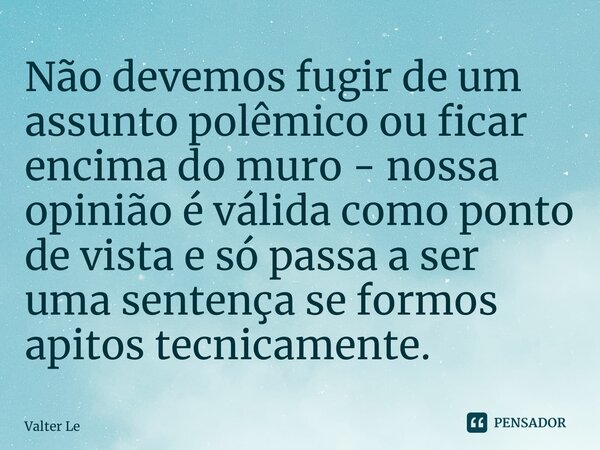 ⁠Não devemos fugir de um assunto polêmico ou ficar encima do muro - nossa opinião é válida como ponto de vista e só passa a ser uma sentença se formos apitos te... Frase de Valter Lemes.