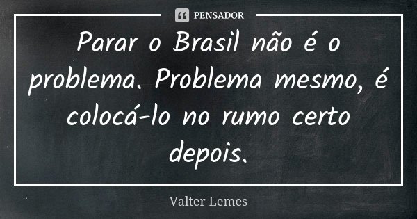 Parar o Brasil não é o problema. Problema mesmo, é colocá-lo no rumo certo depois.... Frase de Valter Lemes.