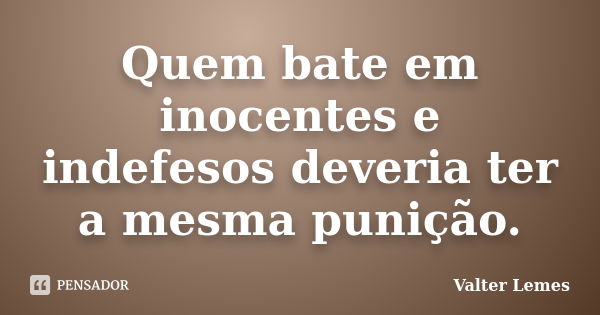 Quem bate em inocentes e indefesos deveria ter a mesma punição.... Frase de Valter Lemes.