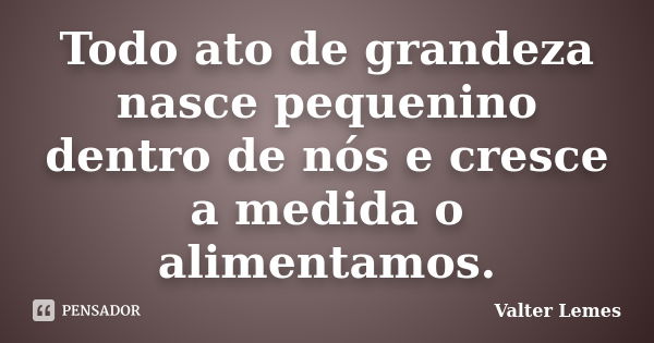 Todo ato de grandeza nasce pequenino dentro de nós e cresce a medida o alimentamos.... Frase de Valter Lemes.