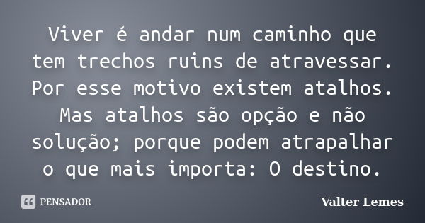 Viver é andar num caminho que tem trechos ruins de atravessar. Por esse motivo existem atalhos. Mas atalhos são opção e não solução; porque podem atrapalhar o q... Frase de Valter Lemes.