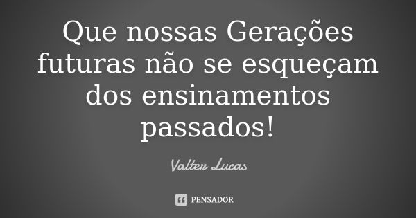 Que nossas Gerações futuras não se esqueçam dos ensinamentos passados!... Frase de Valter Lucas.