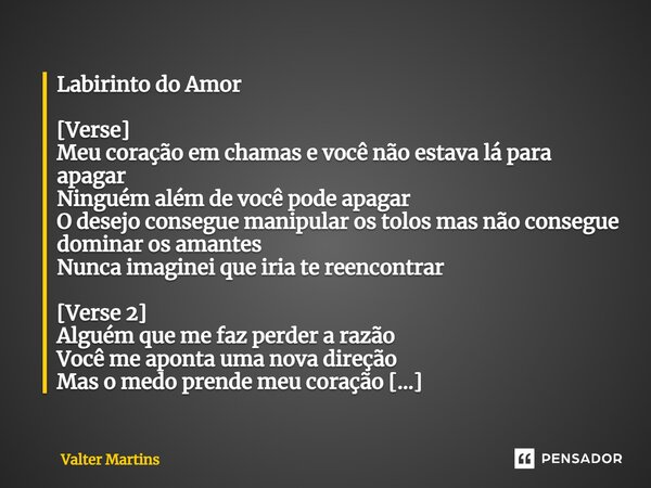 Labirinto do Amor ⁠[Verse] Meu coração em chamas e você não estava lá para apagar Ninguém além de você pode apagar O desejo consegue manipular os tolos mas não ... Frase de Valter Martins.