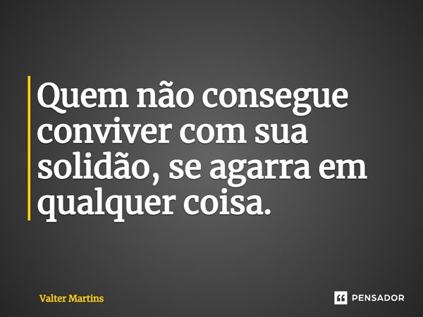 ⁠Quem não consegue conviver com sua solidão, se agarra em qualquer coisa.... Frase de Valter Martins.